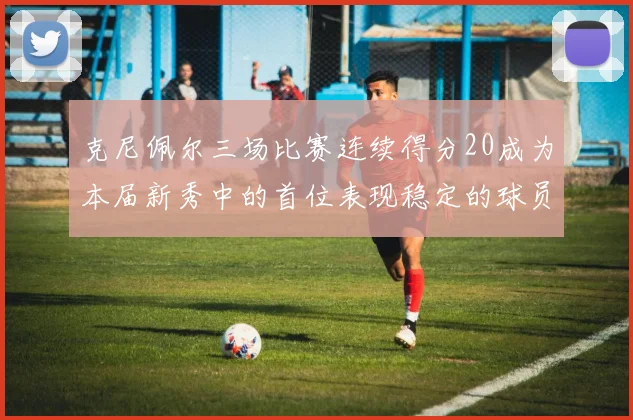 克尼佩尔三场比赛连续得分20成为本届新秀中的首位表现稳定的球员