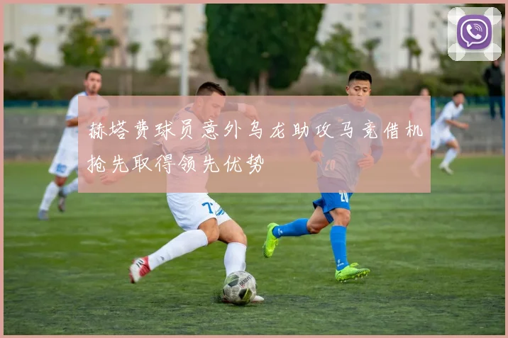 赫塔费球员意外乌龙助攻马竞借机抢先取得领先优势
