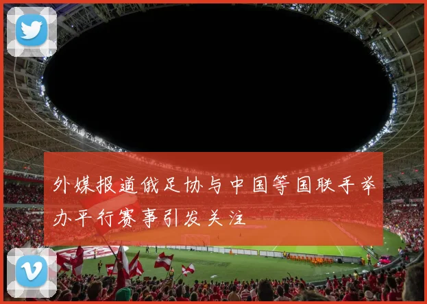 外媒报道俄足协与中国等国联手举办平行赛事引发关注