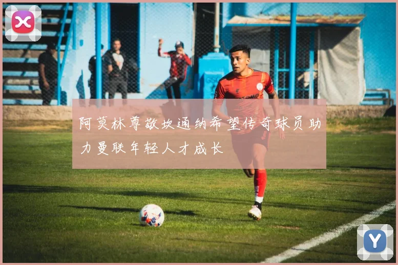 阿莫林尊敬坎通纳希望传奇球员助力曼联年轻人才成长