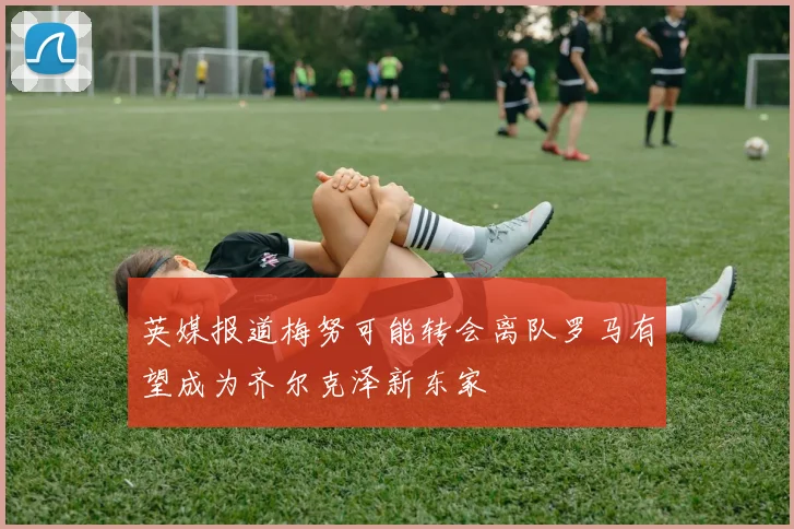 英媒报道梅努可能转会离队罗马有望成为齐尔克泽新东家