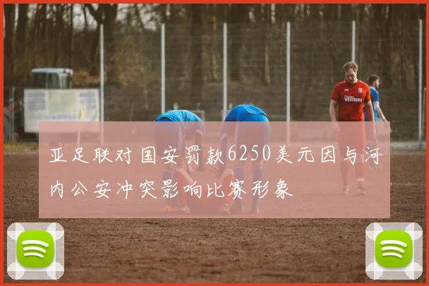 亚足联对国安罚款6250美元因与河内公安冲突影响比赛形象