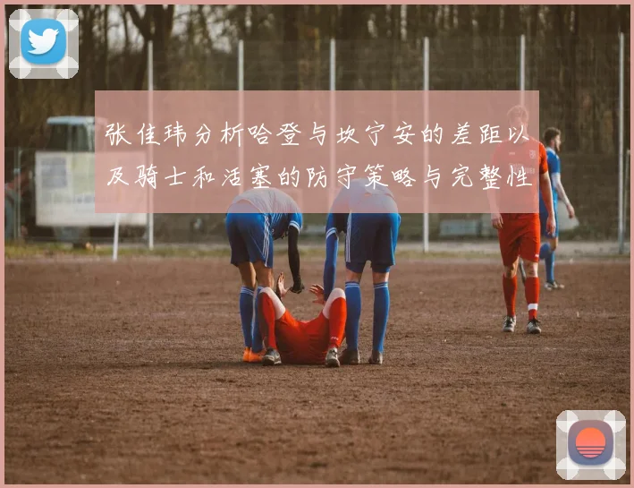 张佳玮分析哈登与坎宁安的差距以及骑士和活塞的防守策略与完整性