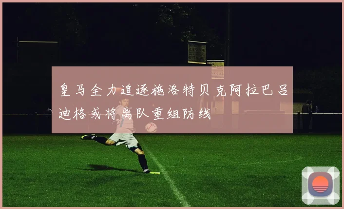 皇马全力追逐施洛特贝克阿拉巴吕迪格或将离队重组防线