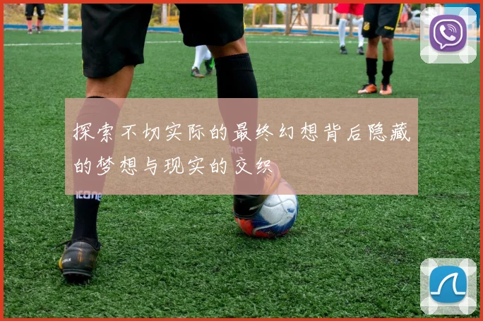 探索不切实际的最终幻想背后隐藏的梦想与现实的交织