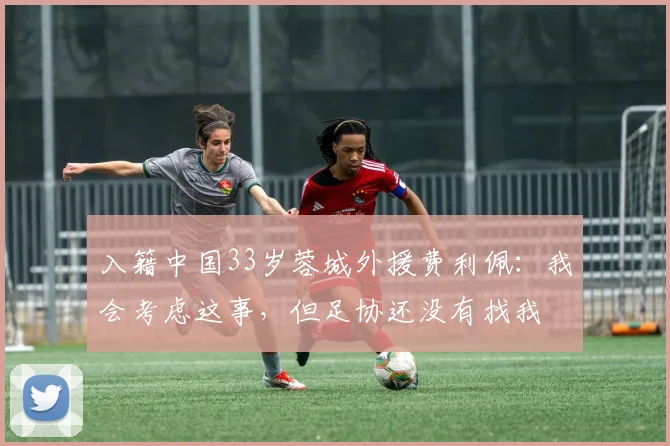 入籍中国33岁蓉城外援费利佩：我会考虑这事，但足协还没有找我