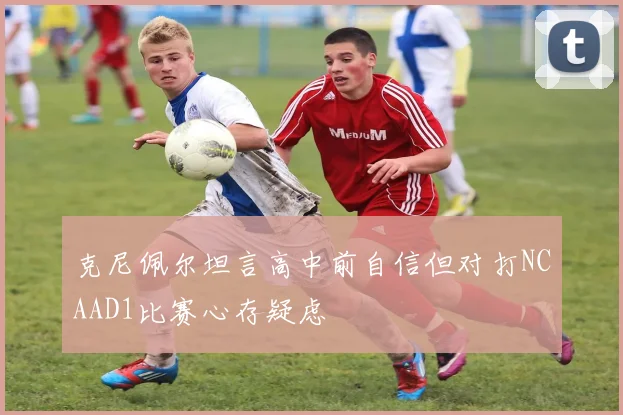克尼佩尔坦言高中前自信但对打NCAAD1比赛心存疑虑