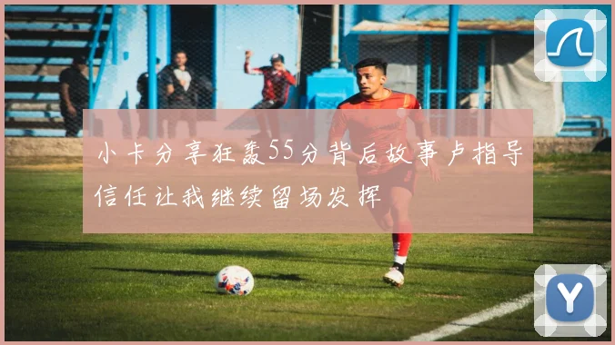 小卡分享狂轰55分背后故事卢指导信任让我继续留场发挥