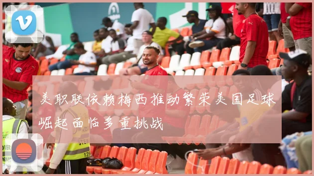 美职联依赖梅西推动繁荣美国足球崛起面临多重挑战
