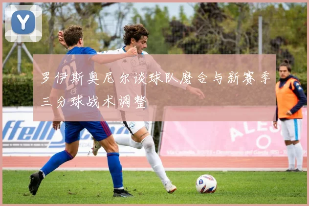 罗伊斯奥尼尔谈球队磨合与新赛季三分球战术调整