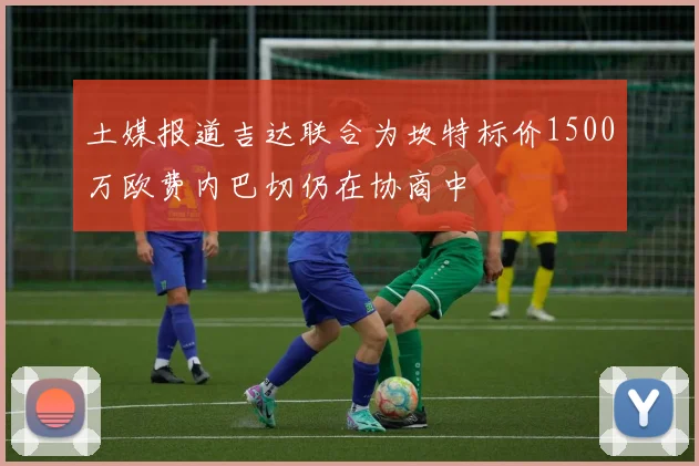 土媒报道吉达联合为坎特标价1500万欧费内巴切仍在协商中
