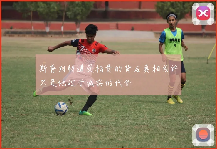 斯普利特遭受指责的背后真相或许只是他过于诚实的代价