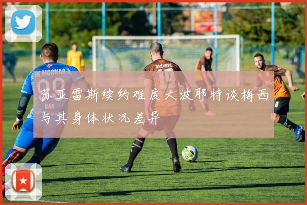 苏亚雷斯续约难度大波耶特谈梅西与其身体状况差异