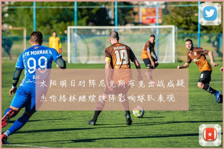 太阳明日对阵尼克斯布克出战成疑杰伦格林继续缺阵影响球队表现