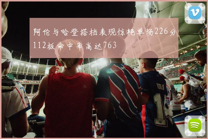 阿伦与哈登搭档表现惊艳单场226分112板命中率高达763
