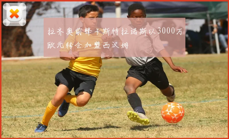 拉齐奥前锋卡斯特拉诺斯以3000万欧元转会加盟西汉姆