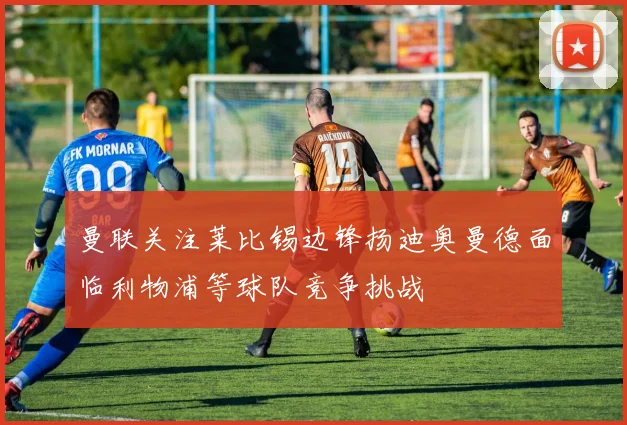 曼联关注莱比锡边锋扬迪奥曼德面临利物浦等球队竞争挑战