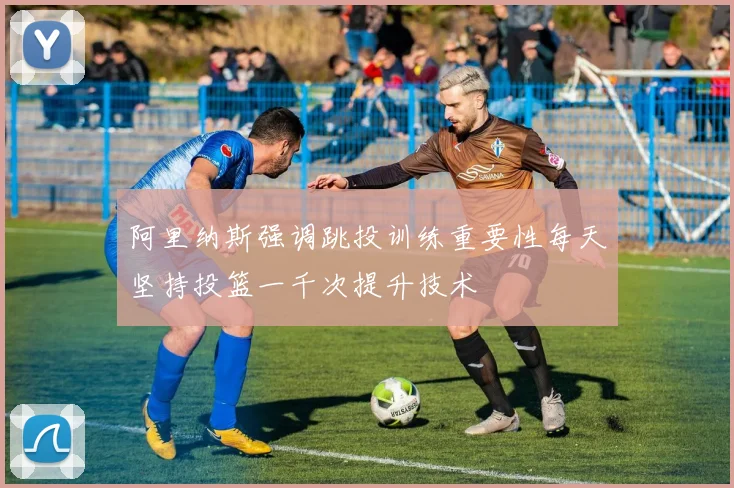 阿里纳斯强调跳投训练重要性每天坚持投篮一千次提升技术