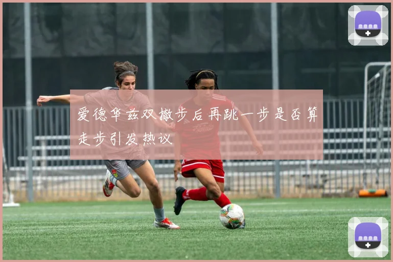 爱德华兹双撤步后再跳一步是否算走步引发热议