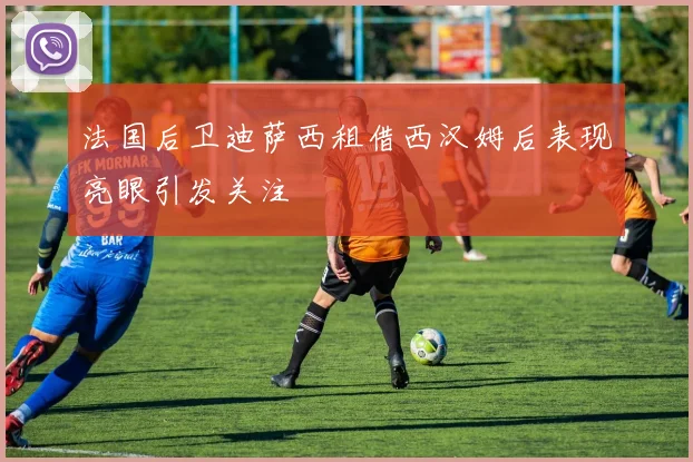 法国后卫迪萨西租借西汉姆后表现亮眼引发关注