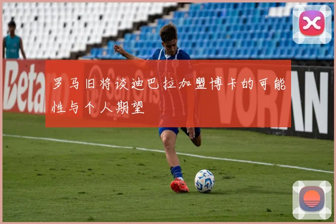 罗马旧将谈迪巴拉加盟博卡的可能性与个人期望