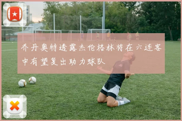 乔丹奥特透露杰伦格林将在六连客中有望复出助力球队