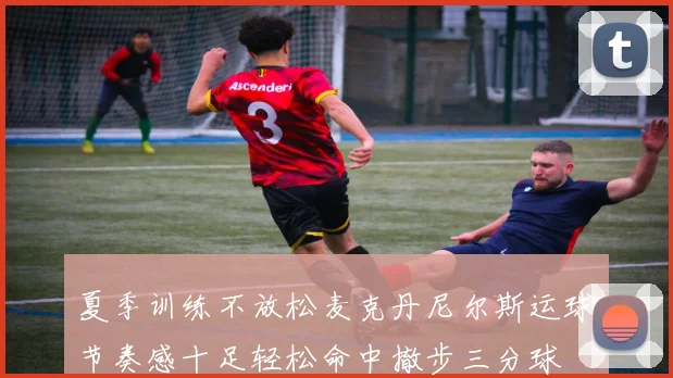 夏季训练不放松麦克丹尼尔斯运球节奏感十足轻松命中撤步三分球