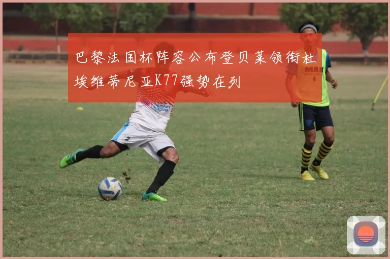 巴黎法国杯阵容公布登贝莱领衔杜埃维蒂尼亚K77强势在列